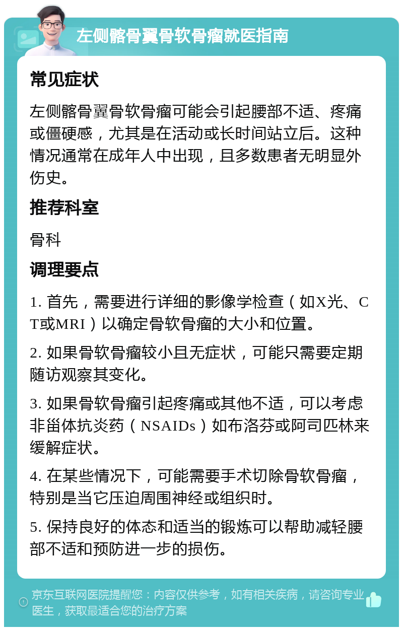 左侧髂骨翼骨软骨瘤就医指南 常见症状 左侧髂骨翼骨软骨瘤可能会引起腰部不适、疼痛或僵硬感，尤其是在活动或长时间站立后。这种情况通常在成年人中出现，且多数患者无明显外伤史。 推荐科室 骨科 调理要点 1. 首先，需要进行详细的影像学检查（如X光、CT或MRI）以确定骨软骨瘤的大小和位置。 2. 如果骨软骨瘤较小且无症状，可能只需要定期随访观察其变化。 3. 如果骨软骨瘤引起疼痛或其他不适，可以考虑非甾体抗炎药（NSAIDs）如布洛芬或阿司匹林来缓解症状。 4. 在某些情况下，可能需要手术切除骨软骨瘤，特别是当它压迫周围神经或组织时。 5. 保持良好的体态和适当的锻炼可以帮助减轻腰部不适和预防进一步的损伤。