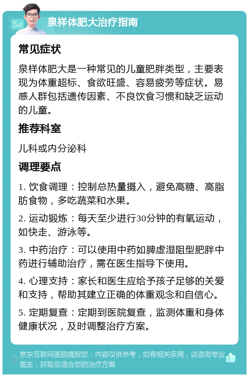 泉样体肥大治疗指南 常见症状 泉样体肥大是一种常见的儿童肥胖类型，主要表现为体重超标、食欲旺盛、容易疲劳等症状。易感人群包括遗传因素、不良饮食习惯和缺乏运动的儿童。 推荐科室 儿科或内分泌科 调理要点 1. 饮食调理：控制总热量摄入，避免高糖、高脂肪食物，多吃蔬菜和水果。 2. 运动锻炼：每天至少进行30分钟的有氧运动，如快走、游泳等。 3. 中药治疗：可以使用中药如脾虚湿阻型肥胖中药进行辅助治疗，需在医生指导下使用。 4. 心理支持：家长和医生应给予孩子足够的关爱和支持，帮助其建立正确的体重观念和自信心。 5. 定期复查：定期到医院复查，监测体重和身体健康状况，及时调整治疗方案。