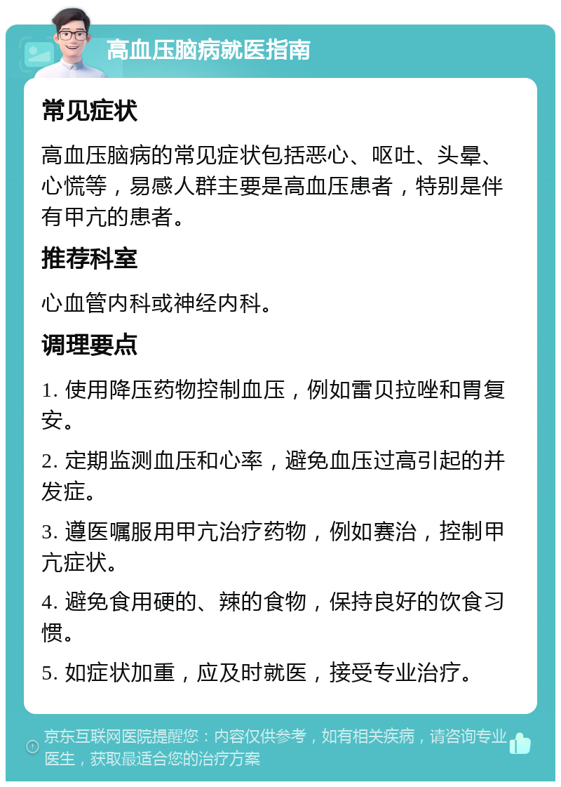 高血压脑病就医指南 常见症状 高血压脑病的常见症状包括恶心、呕吐、头晕、心慌等，易感人群主要是高血压患者，特别是伴有甲亢的患者。 推荐科室 心血管内科或神经内科。 调理要点 1. 使用降压药物控制血压，例如雷贝拉唑和胃复安。 2. 定期监测血压和心率，避免血压过高引起的并发症。 3. 遵医嘱服用甲亢治疗药物，例如赛治，控制甲亢症状。 4. 避免食用硬的、辣的食物，保持良好的饮食习惯。 5. 如症状加重，应及时就医，接受专业治疗。