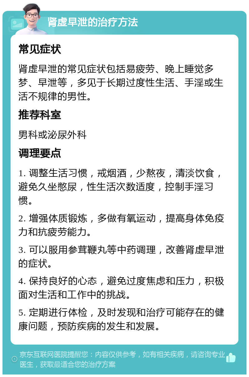 肾虚早泄的治疗方法 常见症状 肾虚早泄的常见症状包括易疲劳、晚上睡觉多梦、早泄等，多见于长期过度性生活、手淫或生活不规律的男性。 推荐科室 男科或泌尿外科 调理要点 1. 调整生活习惯，戒烟酒，少熬夜，清淡饮食，避免久坐憋尿，性生活次数适度，控制手淫习惯。 2. 增强体质锻炼，多做有氧运动，提高身体免疫力和抗疲劳能力。 3. 可以服用参茸鞭丸等中药调理，改善肾虚早泄的症状。 4. 保持良好的心态，避免过度焦虑和压力，积极面对生活和工作中的挑战。 5. 定期进行体检，及时发现和治疗可能存在的健康问题，预防疾病的发生和发展。