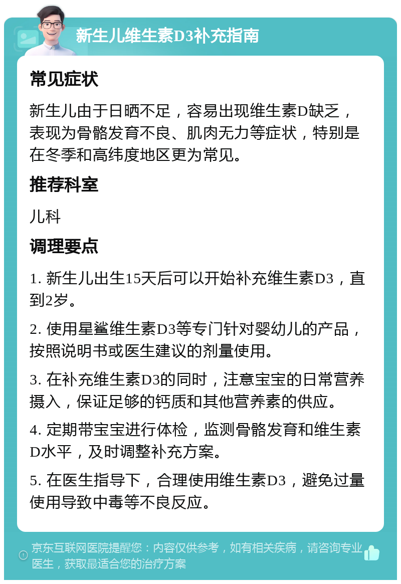 新生儿维生素D3补充指南 常见症状 新生儿由于日晒不足，容易出现维生素D缺乏，表现为骨骼发育不良、肌肉无力等症状，特别是在冬季和高纬度地区更为常见。 推荐科室 儿科 调理要点 1. 新生儿出生15天后可以开始补充维生素D3，直到2岁。 2. 使用星鲨维生素D3等专门针对婴幼儿的产品，按照说明书或医生建议的剂量使用。 3. 在补充维生素D3的同时，注意宝宝的日常营养摄入，保证足够的钙质和其他营养素的供应。 4. 定期带宝宝进行体检，监测骨骼发育和维生素D水平，及时调整补充方案。 5. 在医生指导下，合理使用维生素D3，避免过量使用导致中毒等不良反应。