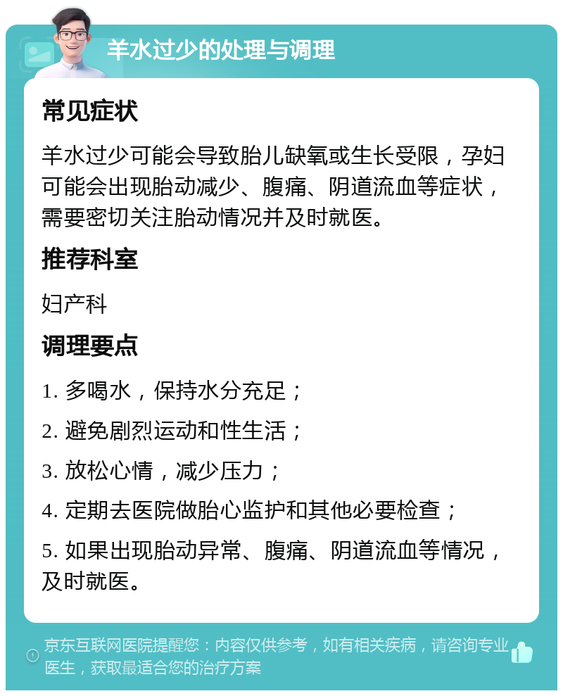 羊水过少的处理与调理 常见症状 羊水过少可能会导致胎儿缺氧或生长受限，孕妇可能会出现胎动减少、腹痛、阴道流血等症状，需要密切关注胎动情况并及时就医。 推荐科室 妇产科 调理要点 1. 多喝水，保持水分充足； 2. 避免剧烈运动和性生活； 3. 放松心情，减少压力； 4. 定期去医院做胎心监护和其他必要检查； 5. 如果出现胎动异常、腹痛、阴道流血等情况，及时就医。