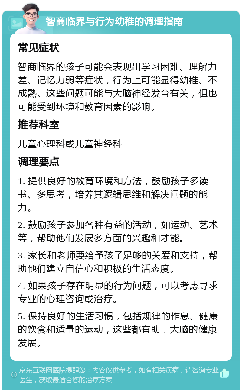 智商临界与行为幼稚的调理指南 常见症状 智商临界的孩子可能会表现出学习困难、理解力差、记忆力弱等症状，行为上可能显得幼稚、不成熟。这些问题可能与大脑神经发育有关，但也可能受到环境和教育因素的影响。 推荐科室 儿童心理科或儿童神经科 调理要点 1. 提供良好的教育环境和方法，鼓励孩子多读书、多思考，培养其逻辑思维和解决问题的能力。 2. 鼓励孩子参加各种有益的活动，如运动、艺术等，帮助他们发展多方面的兴趣和才能。 3. 家长和老师要给予孩子足够的关爱和支持，帮助他们建立自信心和积极的生活态度。 4. 如果孩子存在明显的行为问题，可以考虑寻求专业的心理咨询或治疗。 5. 保持良好的生活习惯，包括规律的作息、健康的饮食和适量的运动，这些都有助于大脑的健康发展。