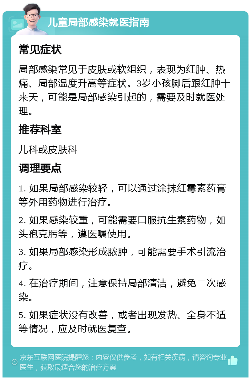 儿童局部感染就医指南 常见症状 局部感染常见于皮肤或软组织，表现为红肿、热痛、局部温度升高等症状。3岁小孩脚后跟红肿十来天，可能是局部感染引起的，需要及时就医处理。 推荐科室 儿科或皮肤科 调理要点 1. 如果局部感染较轻，可以通过涂抹红霉素药膏等外用药物进行治疗。 2. 如果感染较重，可能需要口服抗生素药物，如头孢克肟等，遵医嘱使用。 3. 如果局部感染形成脓肿，可能需要手术引流治疗。 4. 在治疗期间，注意保持局部清洁，避免二次感染。 5. 如果症状没有改善，或者出现发热、全身不适等情况，应及时就医复查。