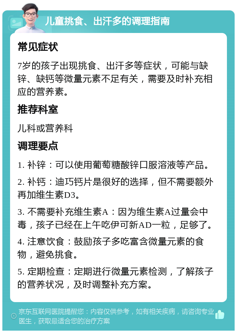 儿童挑食、出汗多的调理指南 常见症状 7岁的孩子出现挑食、出汗多等症状，可能与缺锌、缺钙等微量元素不足有关，需要及时补充相应的营养素。 推荐科室 儿科或营养科 调理要点 1. 补锌：可以使用葡萄糖酸锌口服溶液等产品。 2. 补钙：迪巧钙片是很好的选择，但不需要额外再加维生素D3。 3. 不需要补充维生素A：因为维生素A过量会中毒，孩子已经在上午吃伊可新AD一粒，足够了。 4. 注意饮食：鼓励孩子多吃富含微量元素的食物，避免挑食。 5. 定期检查：定期进行微量元素检测，了解孩子的营养状况，及时调整补充方案。