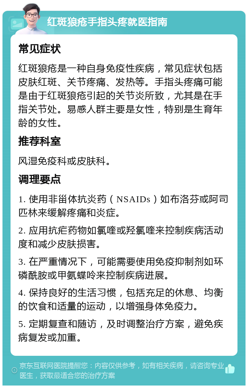 红斑狼疮手指头疼就医指南 常见症状 红斑狼疮是一种自身免疫性疾病，常见症状包括皮肤红斑、关节疼痛、发热等。手指头疼痛可能是由于红斑狼疮引起的关节炎所致，尤其是在手指关节处。易感人群主要是女性，特别是生育年龄的女性。 推荐科室 风湿免疫科或皮肤科。 调理要点 1. 使用非甾体抗炎药（NSAIDs）如布洛芬或阿司匹林来缓解疼痛和炎症。 2. 应用抗疟药物如氯喹或羟氯喹来控制疾病活动度和减少皮肤损害。 3. 在严重情况下，可能需要使用免疫抑制剂如环磷酰胺或甲氨蝶呤来控制疾病进展。 4. 保持良好的生活习惯，包括充足的休息、均衡的饮食和适量的运动，以增强身体免疫力。 5. 定期复查和随访，及时调整治疗方案，避免疾病复发或加重。