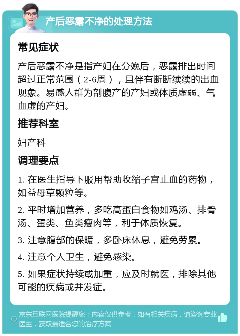 产后恶露不净的处理方法 常见症状 产后恶露不净是指产妇在分娩后，恶露排出时间超过正常范围（2-6周），且伴有断断续续的出血现象。易感人群为剖腹产的产妇或体质虚弱、气血虚的产妇。 推荐科室 妇产科 调理要点 1. 在医生指导下服用帮助收缩子宫止血的药物，如益母草颗粒等。 2. 平时增加营养，多吃高蛋白食物如鸡汤、排骨汤、蛋类、鱼类瘦肉等，利于体质恢复。 3. 注意腹部的保暖，多卧床休息，避免劳累。 4. 注意个人卫生，避免感染。 5. 如果症状持续或加重，应及时就医，排除其他可能的疾病或并发症。