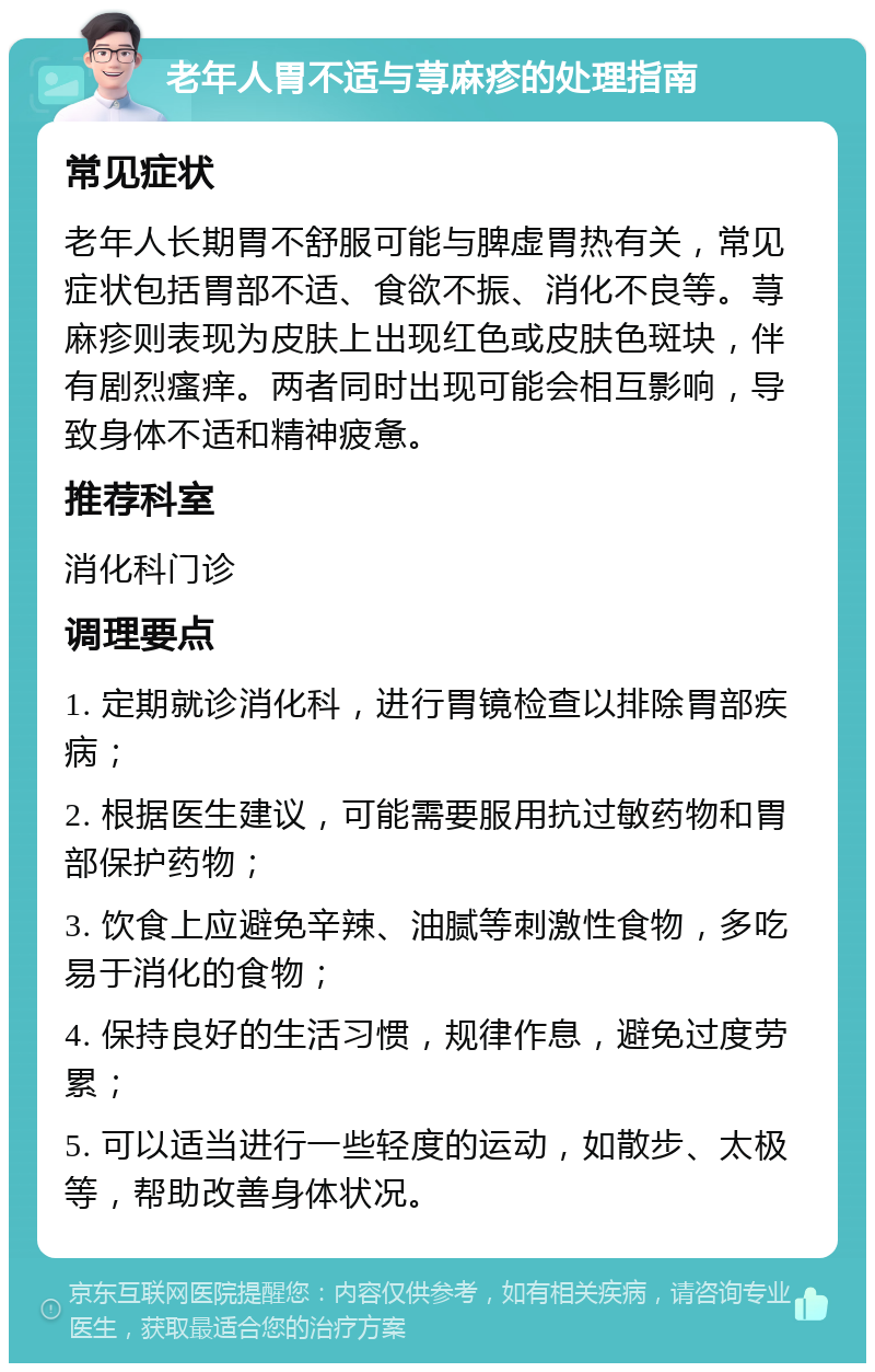 老年人胃不适与荨麻疹的处理指南 常见症状 老年人长期胃不舒服可能与脾虚胃热有关，常见症状包括胃部不适、食欲不振、消化不良等。荨麻疹则表现为皮肤上出现红色或皮肤色斑块，伴有剧烈瘙痒。两者同时出现可能会相互影响，导致身体不适和精神疲惫。 推荐科室 消化科门诊 调理要点 1. 定期就诊消化科，进行胃镜检查以排除胃部疾病； 2. 根据医生建议，可能需要服用抗过敏药物和胃部保护药物； 3. 饮食上应避免辛辣、油腻等刺激性食物，多吃易于消化的食物； 4. 保持良好的生活习惯，规律作息，避免过度劳累； 5. 可以适当进行一些轻度的运动，如散步、太极等，帮助改善身体状况。