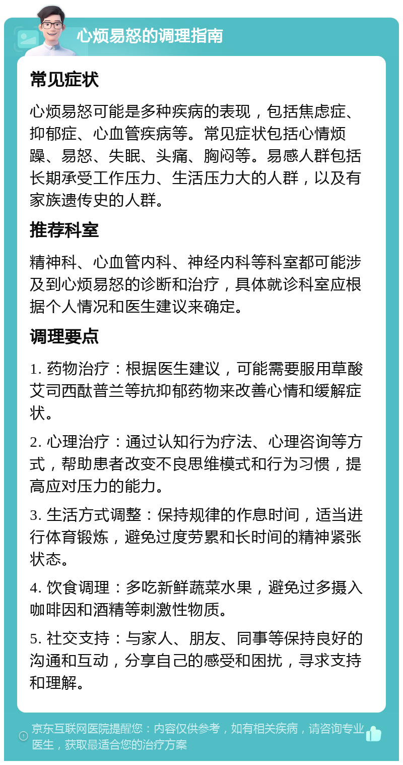 心烦易怒的调理指南 常见症状 心烦易怒可能是多种疾病的表现，包括焦虑症、抑郁症、心血管疾病等。常见症状包括心情烦躁、易怒、失眠、头痛、胸闷等。易感人群包括长期承受工作压力、生活压力大的人群，以及有家族遗传史的人群。 推荐科室 精神科、心血管内科、神经内科等科室都可能涉及到心烦易怒的诊断和治疗，具体就诊科室应根据个人情况和医生建议来确定。 调理要点 1. 药物治疗：根据医生建议，可能需要服用草酸艾司西酞普兰等抗抑郁药物来改善心情和缓解症状。 2. 心理治疗：通过认知行为疗法、心理咨询等方式，帮助患者改变不良思维模式和行为习惯，提高应对压力的能力。 3. 生活方式调整：保持规律的作息时间，适当进行体育锻炼，避免过度劳累和长时间的精神紧张状态。 4. 饮食调理：多吃新鲜蔬菜水果，避免过多摄入咖啡因和酒精等刺激性物质。 5. 社交支持：与家人、朋友、同事等保持良好的沟通和互动，分享自己的感受和困扰，寻求支持和理解。