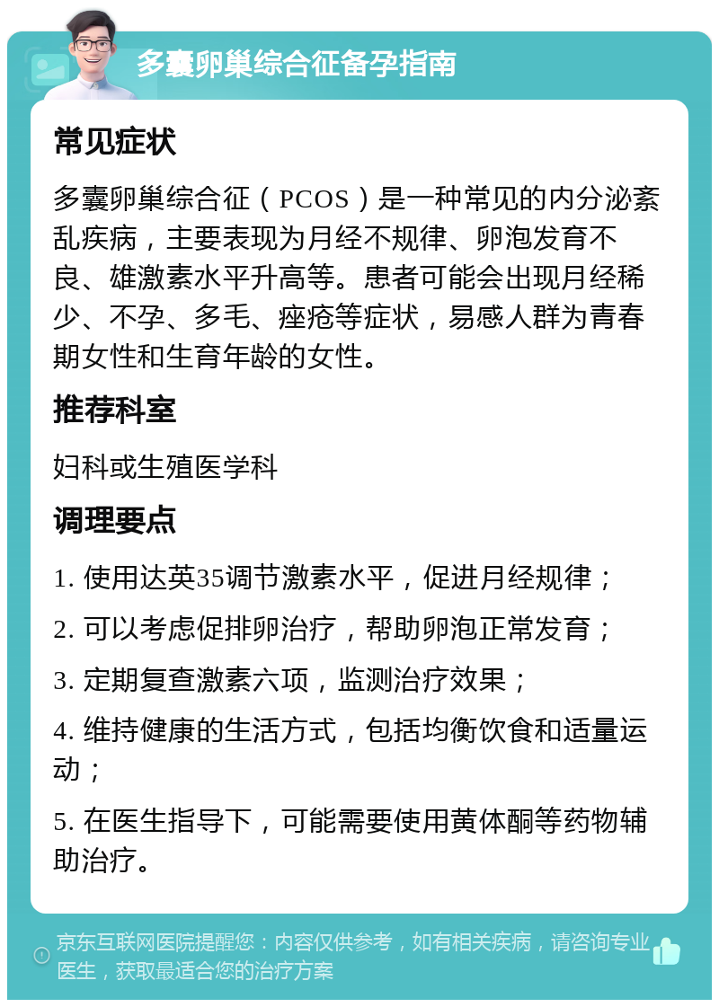 多囊卵巢综合征备孕指南 常见症状 多囊卵巢综合征（PCOS）是一种常见的内分泌紊乱疾病，主要表现为月经不规律、卵泡发育不良、雄激素水平升高等。患者可能会出现月经稀少、不孕、多毛、痤疮等症状，易感人群为青春期女性和生育年龄的女性。 推荐科室 妇科或生殖医学科 调理要点 1. 使用达英35调节激素水平，促进月经规律； 2. 可以考虑促排卵治疗，帮助卵泡正常发育； 3. 定期复查激素六项，监测治疗效果； 4. 维持健康的生活方式，包括均衡饮食和适量运动； 5. 在医生指导下，可能需要使用黄体酮等药物辅助治疗。