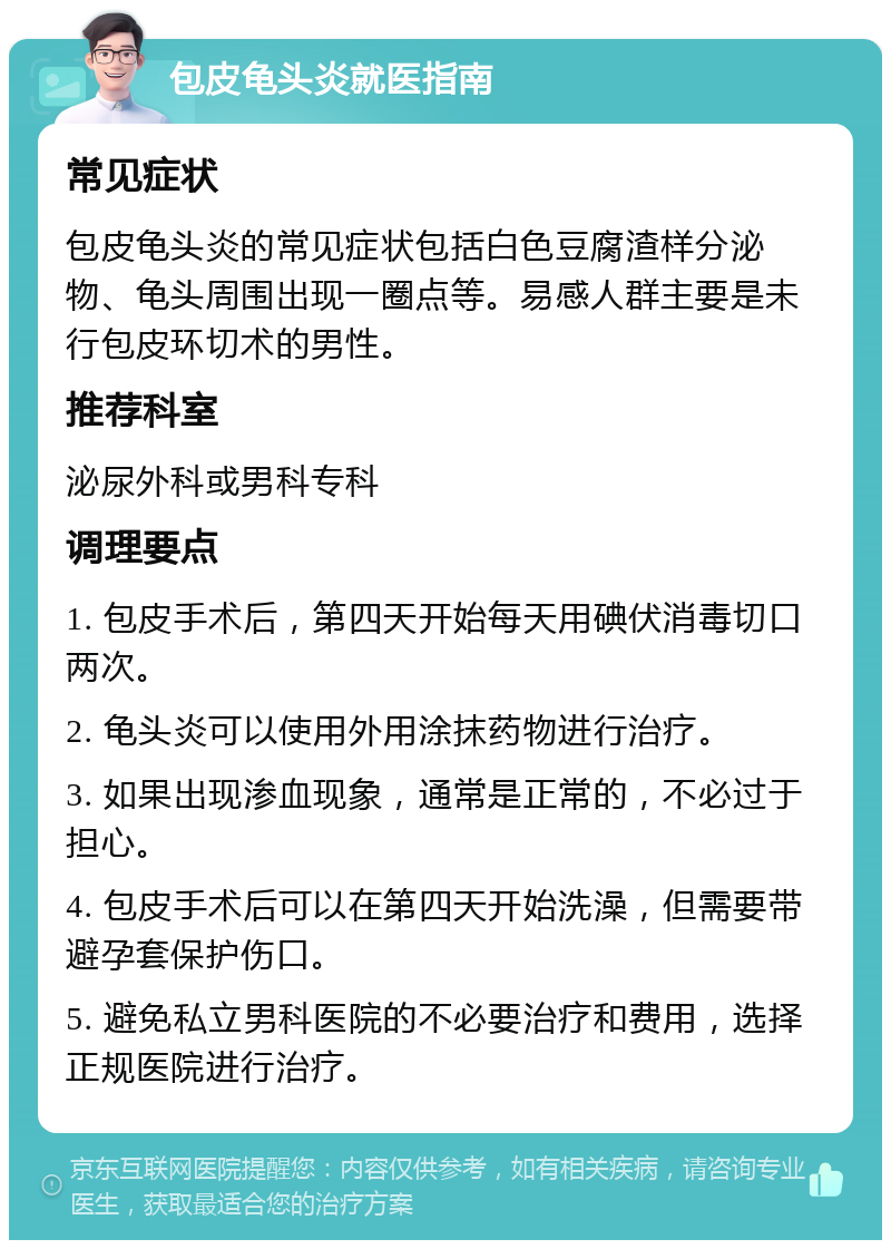 包皮龟头炎就医指南 常见症状 包皮龟头炎的常见症状包括白色豆腐渣样分泌物、龟头周围出现一圈点等。易感人群主要是未行包皮环切术的男性。 推荐科室 泌尿外科或男科专科 调理要点 1. 包皮手术后，第四天开始每天用碘伏消毒切口两次。 2. 龟头炎可以使用外用涂抹药物进行治疗。 3. 如果出现渗血现象，通常是正常的，不必过于担心。 4. 包皮手术后可以在第四天开始洗澡，但需要带避孕套保护伤口。 5. 避免私立男科医院的不必要治疗和费用，选择正规医院进行治疗。