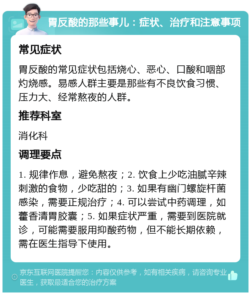 胃反酸的那些事儿：症状、治疗和注意事项 常见症状 胃反酸的常见症状包括烧心、恶心、口酸和咽部灼烧感。易感人群主要是那些有不良饮食习惯、压力大、经常熬夜的人群。 推荐科室 消化科 调理要点 1. 规律作息，避免熬夜；2. 饮食上少吃油腻辛辣刺激的食物，少吃甜的；3. 如果有幽门螺旋杆菌感染，需要正规治疗；4. 可以尝试中药调理，如藿香清胃胶囊；5. 如果症状严重，需要到医院就诊，可能需要服用抑酸药物，但不能长期依赖，需在医生指导下使用。