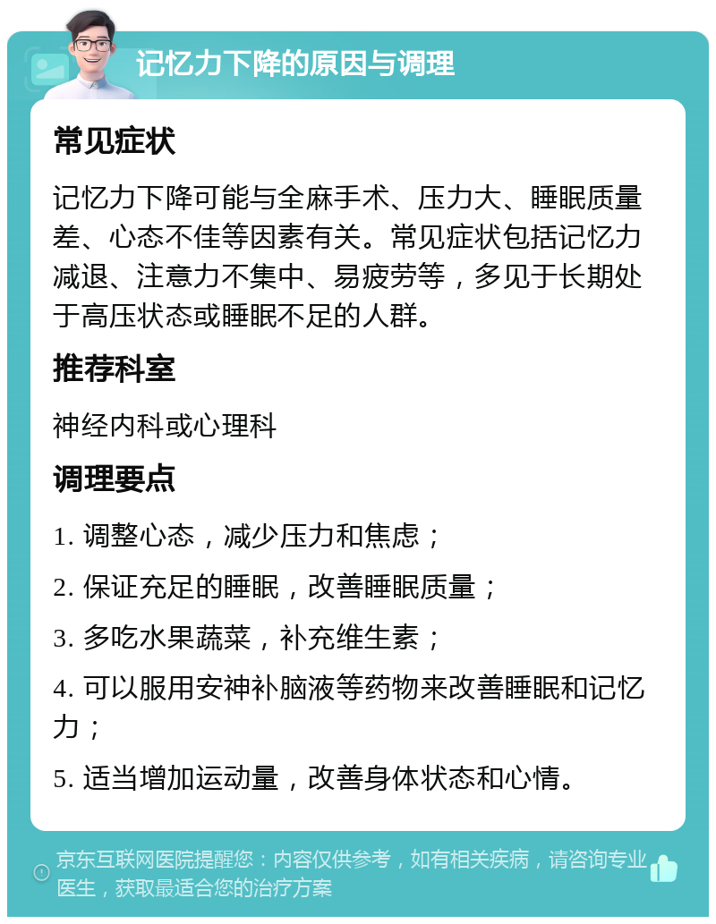 记忆力下降的原因与调理 常见症状 记忆力下降可能与全麻手术、压力大、睡眠质量差、心态不佳等因素有关。常见症状包括记忆力减退、注意力不集中、易疲劳等，多见于长期处于高压状态或睡眠不足的人群。 推荐科室 神经内科或心理科 调理要点 1. 调整心态，减少压力和焦虑； 2. 保证充足的睡眠，改善睡眠质量； 3. 多吃水果蔬菜，补充维生素； 4. 可以服用安神补脑液等药物来改善睡眠和记忆力； 5. 适当增加运动量，改善身体状态和心情。