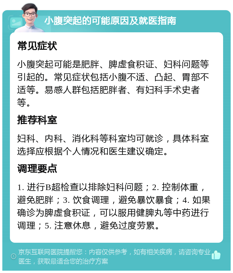 小腹突起的可能原因及就医指南 常见症状 小腹突起可能是肥胖、脾虚食积证、妇科问题等引起的。常见症状包括小腹不适、凸起、胃部不适等。易感人群包括肥胖者、有妇科手术史者等。 推荐科室 妇科、内科、消化科等科室均可就诊，具体科室选择应根据个人情况和医生建议确定。 调理要点 1. 进行B超检查以排除妇科问题；2. 控制体重，避免肥胖；3. 饮食调理，避免暴饮暴食；4. 如果确诊为脾虚食积证，可以服用健脾丸等中药进行调理；5. 注意休息，避免过度劳累。