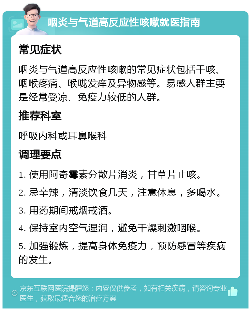 咽炎与气道高反应性咳嗽就医指南 常见症状 咽炎与气道高反应性咳嗽的常见症状包括干咳、咽喉疼痛、喉咙发痒及异物感等。易感人群主要是经常受凉、免疫力较低的人群。 推荐科室 呼吸内科或耳鼻喉科 调理要点 1. 使用阿奇霉素分散片消炎，甘草片止咳。 2. 忌辛辣，清淡饮食几天，注意休息，多喝水。 3. 用药期间戒烟戒酒。 4. 保持室内空气湿润，避免干燥刺激咽喉。 5. 加强锻炼，提高身体免疫力，预防感冒等疾病的发生。