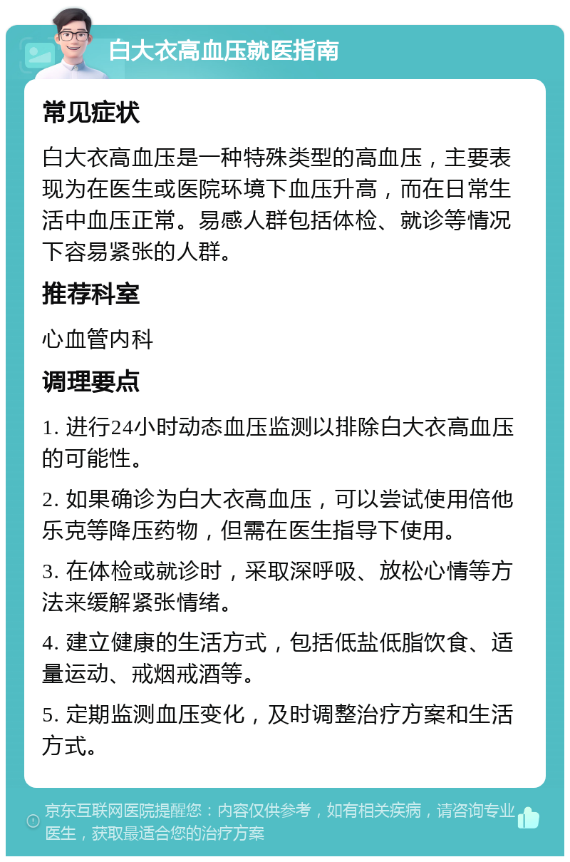 白大衣高血压就医指南 常见症状 白大衣高血压是一种特殊类型的高血压，主要表现为在医生或医院环境下血压升高，而在日常生活中血压正常。易感人群包括体检、就诊等情况下容易紧张的人群。 推荐科室 心血管内科 调理要点 1. 进行24小时动态血压监测以排除白大衣高血压的可能性。 2. 如果确诊为白大衣高血压，可以尝试使用倍他乐克等降压药物，但需在医生指导下使用。 3. 在体检或就诊时，采取深呼吸、放松心情等方法来缓解紧张情绪。 4. 建立健康的生活方式，包括低盐低脂饮食、适量运动、戒烟戒酒等。 5. 定期监测血压变化，及时调整治疗方案和生活方式。