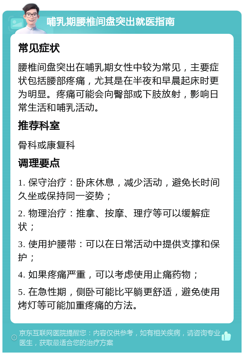 哺乳期腰椎间盘突出就医指南 常见症状 腰椎间盘突出在哺乳期女性中较为常见，主要症状包括腰部疼痛，尤其是在半夜和早晨起床时更为明显。疼痛可能会向臀部或下肢放射，影响日常生活和哺乳活动。 推荐科室 骨科或康复科 调理要点 1. 保守治疗：卧床休息，减少活动，避免长时间久坐或保持同一姿势； 2. 物理治疗：推拿、按摩、理疗等可以缓解症状； 3. 使用护腰带：可以在日常活动中提供支撑和保护； 4. 如果疼痛严重，可以考虑使用止痛药物； 5. 在急性期，侧卧可能比平躺更舒适，避免使用烤灯等可能加重疼痛的方法。