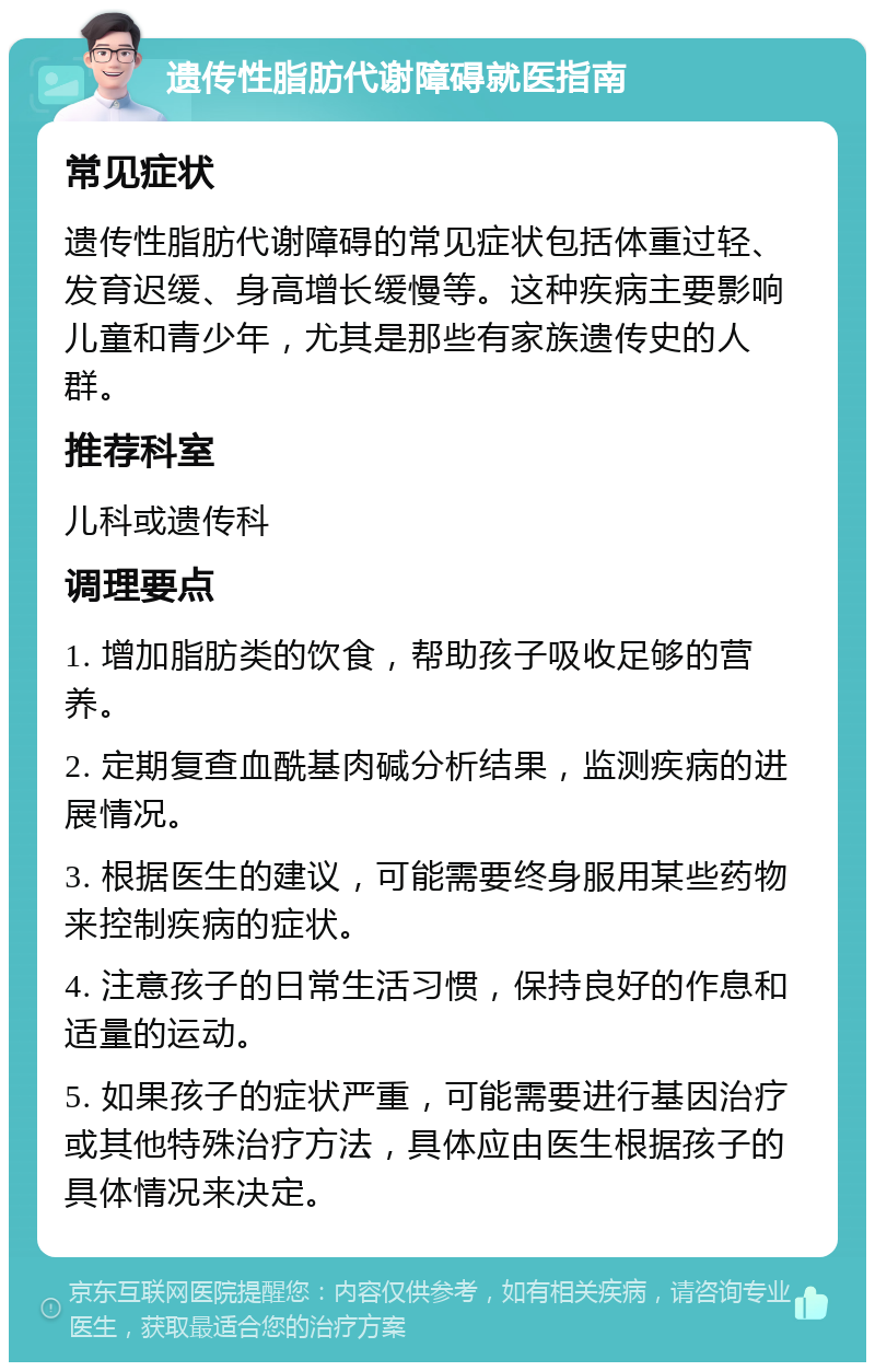 遗传性脂肪代谢障碍就医指南 常见症状 遗传性脂肪代谢障碍的常见症状包括体重过轻、发育迟缓、身高增长缓慢等。这种疾病主要影响儿童和青少年，尤其是那些有家族遗传史的人群。 推荐科室 儿科或遗传科 调理要点 1. 增加脂肪类的饮食，帮助孩子吸收足够的营养。 2. 定期复查血酰基肉碱分析结果，监测疾病的进展情况。 3. 根据医生的建议，可能需要终身服用某些药物来控制疾病的症状。 4. 注意孩子的日常生活习惯，保持良好的作息和适量的运动。 5. 如果孩子的症状严重，可能需要进行基因治疗或其他特殊治疗方法，具体应由医生根据孩子的具体情况来决定。