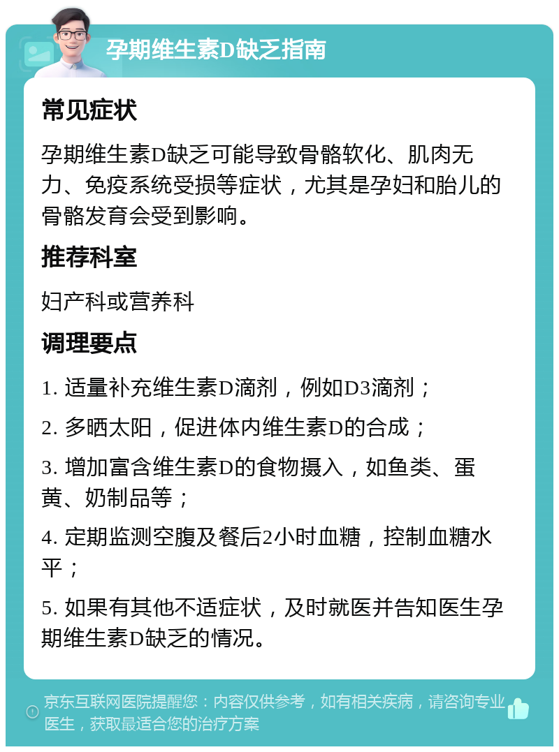 孕期维生素D缺乏指南 常见症状 孕期维生素D缺乏可能导致骨骼软化、肌肉无力、免疫系统受损等症状，尤其是孕妇和胎儿的骨骼发育会受到影响。 推荐科室 妇产科或营养科 调理要点 1. 适量补充维生素D滴剂，例如D3滴剂； 2. 多晒太阳，促进体内维生素D的合成； 3. 增加富含维生素D的食物摄入，如鱼类、蛋黄、奶制品等； 4. 定期监测空腹及餐后2小时血糖，控制血糖水平； 5. 如果有其他不适症状，及时就医并告知医生孕期维生素D缺乏的情况。