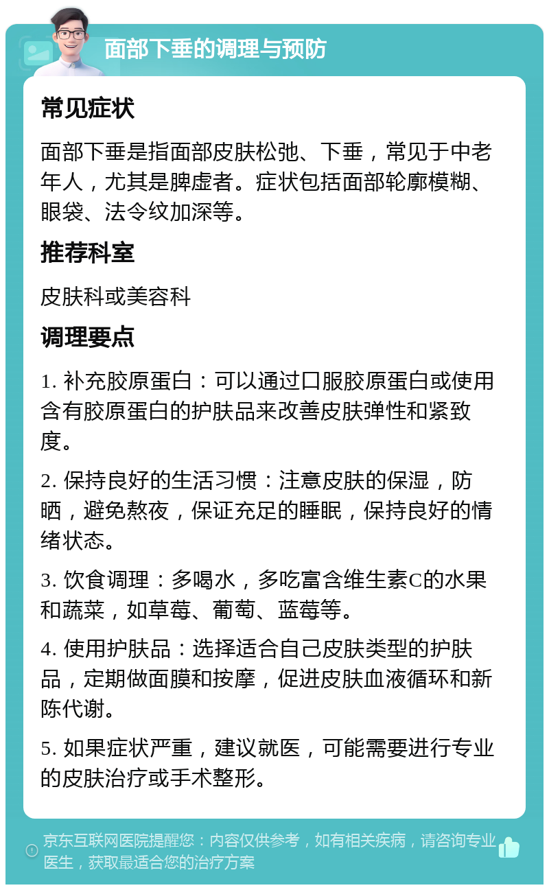 面部下垂的调理与预防 常见症状 面部下垂是指面部皮肤松弛、下垂，常见于中老年人，尤其是脾虚者。症状包括面部轮廓模糊、眼袋、法令纹加深等。 推荐科室 皮肤科或美容科 调理要点 1. 补充胶原蛋白：可以通过口服胶原蛋白或使用含有胶原蛋白的护肤品来改善皮肤弹性和紧致度。 2. 保持良好的生活习惯：注意皮肤的保湿，防晒，避免熬夜，保证充足的睡眠，保持良好的情绪状态。 3. 饮食调理：多喝水，多吃富含维生素C的水果和蔬菜，如草莓、葡萄、蓝莓等。 4. 使用护肤品：选择适合自己皮肤类型的护肤品，定期做面膜和按摩，促进皮肤血液循环和新陈代谢。 5. 如果症状严重，建议就医，可能需要进行专业的皮肤治疗或手术整形。