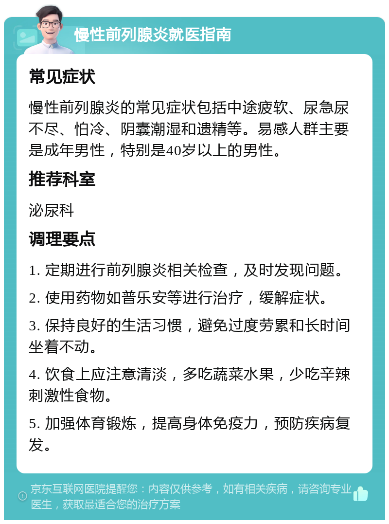 慢性前列腺炎就医指南 常见症状 慢性前列腺炎的常见症状包括中途疲软、尿急尿不尽、怕冷、阴囊潮湿和遗精等。易感人群主要是成年男性，特别是40岁以上的男性。 推荐科室 泌尿科 调理要点 1. 定期进行前列腺炎相关检查，及时发现问题。 2. 使用药物如普乐安等进行治疗，缓解症状。 3. 保持良好的生活习惯，避免过度劳累和长时间坐着不动。 4. 饮食上应注意清淡，多吃蔬菜水果，少吃辛辣刺激性食物。 5. 加强体育锻炼，提高身体免疫力，预防疾病复发。