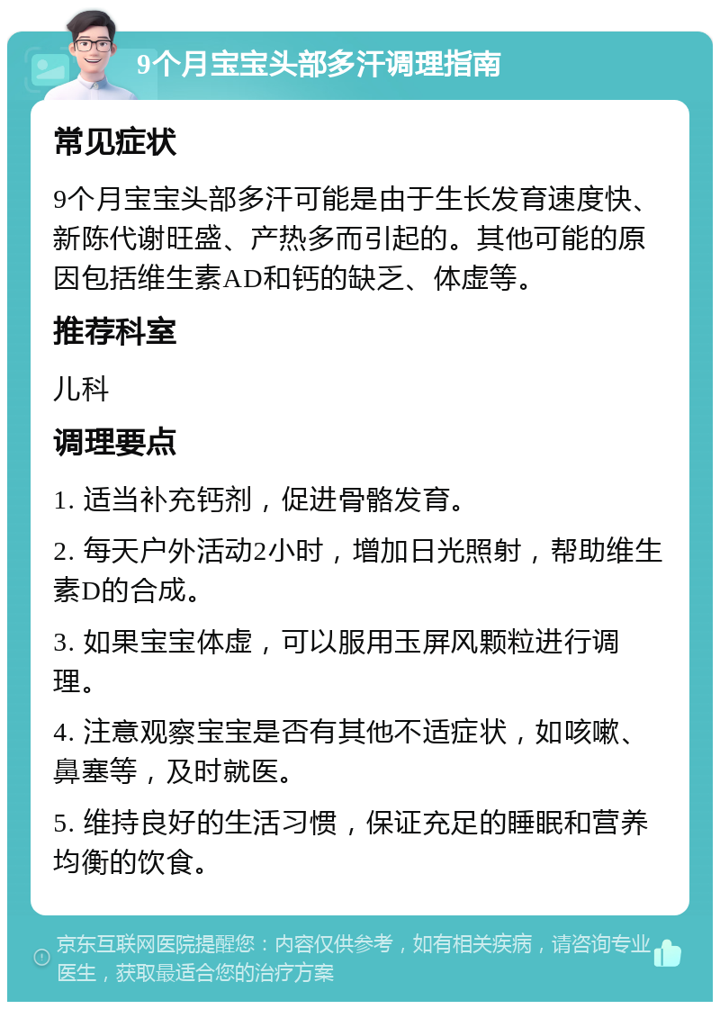 9个月宝宝头部多汗调理指南 常见症状 9个月宝宝头部多汗可能是由于生长发育速度快、新陈代谢旺盛、产热多而引起的。其他可能的原因包括维生素AD和钙的缺乏、体虚等。 推荐科室 儿科 调理要点 1. 适当补充钙剂，促进骨骼发育。 2. 每天户外活动2小时，增加日光照射，帮助维生素D的合成。 3. 如果宝宝体虚，可以服用玉屏风颗粒进行调理。 4. 注意观察宝宝是否有其他不适症状，如咳嗽、鼻塞等，及时就医。 5. 维持良好的生活习惯，保证充足的睡眠和营养均衡的饮食。