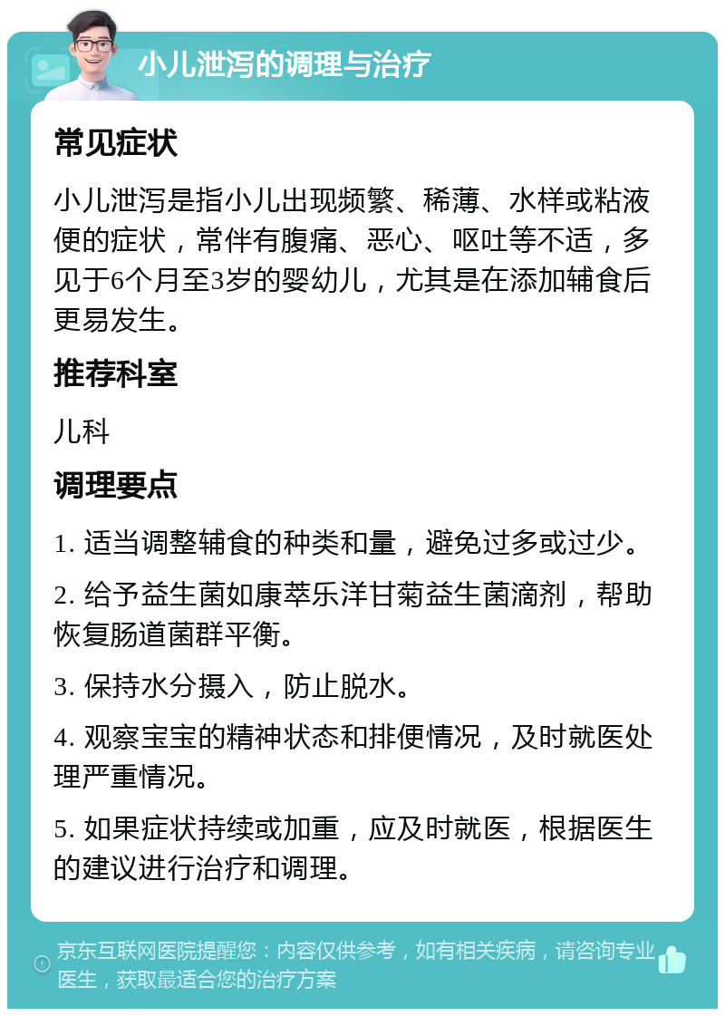 小儿泄泻的调理与治疗 常见症状 小儿泄泻是指小儿出现频繁、稀薄、水样或粘液便的症状，常伴有腹痛、恶心、呕吐等不适，多见于6个月至3岁的婴幼儿，尤其是在添加辅食后更易发生。 推荐科室 儿科 调理要点 1. 适当调整辅食的种类和量，避免过多或过少。 2. 给予益生菌如康萃乐洋甘菊益生菌滴剂，帮助恢复肠道菌群平衡。 3. 保持水分摄入，防止脱水。 4. 观察宝宝的精神状态和排便情况，及时就医处理严重情况。 5. 如果症状持续或加重，应及时就医，根据医生的建议进行治疗和调理。