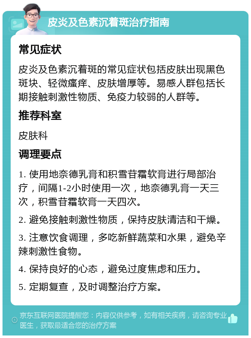 皮炎及色素沉着斑治疗指南 常见症状 皮炎及色素沉着斑的常见症状包括皮肤出现黑色斑块、轻微瘙痒、皮肤增厚等。易感人群包括长期接触刺激性物质、免疫力较弱的人群等。 推荐科室 皮肤科 调理要点 1. 使用地奈德乳膏和积雪苷霜软膏进行局部治疗，间隔1-2小时使用一次，地奈德乳膏一天三次，积雪苷霜软膏一天四次。 2. 避免接触刺激性物质，保持皮肤清洁和干燥。 3. 注意饮食调理，多吃新鲜蔬菜和水果，避免辛辣刺激性食物。 4. 保持良好的心态，避免过度焦虑和压力。 5. 定期复查，及时调整治疗方案。