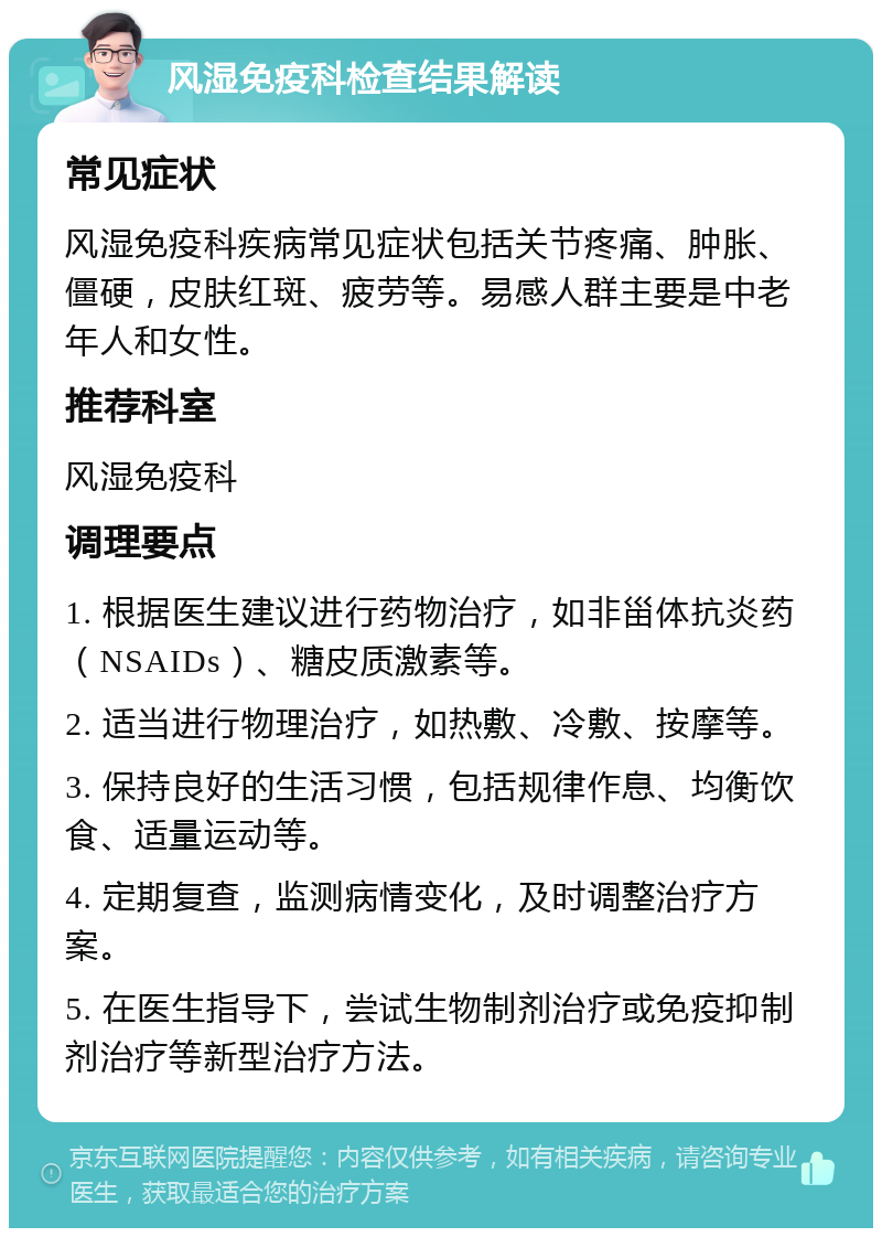 风湿免疫科检查结果解读 常见症状 风湿免疫科疾病常见症状包括关节疼痛、肿胀、僵硬，皮肤红斑、疲劳等。易感人群主要是中老年人和女性。 推荐科室 风湿免疫科 调理要点 1. 根据医生建议进行药物治疗，如非甾体抗炎药（NSAIDs）、糖皮质激素等。 2. 适当进行物理治疗，如热敷、冷敷、按摩等。 3. 保持良好的生活习惯，包括规律作息、均衡饮食、适量运动等。 4. 定期复查，监测病情变化，及时调整治疗方案。 5. 在医生指导下，尝试生物制剂治疗或免疫抑制剂治疗等新型治疗方法。