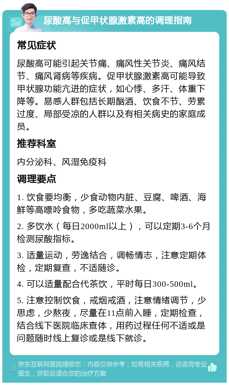 尿酸高与促甲状腺激素高的调理指南 常见症状 尿酸高可能引起关节痛、痛风性关节炎、痛风结节、痛风肾病等疾病。促甲状腺激素高可能导致甲状腺功能亢进的症状，如心悸、多汗、体重下降等。易感人群包括长期酗酒、饮食不节、劳累过度、局部受凉的人群以及有相关病史的家庭成员。 推荐科室 内分泌科、风湿免疫科 调理要点 1. 饮食要均衡，少食动物内脏、豆腐、啤酒、海鲜等高嘌呤食物，多吃蔬菜水果。 2. 多饮水（每日2000ml以上），可以定期3-6个月检测尿酸指标。 3. 适量运动，劳逸结合，调畅情志，注意定期体检，定期复查，不适随诊。 4. 可以适量配合代茶饮，平时每日300-500ml。 5. 注意控制饮食，戒烟戒酒，注意情绪调节，少思虑，少熬夜，尽量在11点前入睡，定期检查，结合线下医院临床查体，用药过程任何不适或是问题随时线上复诊或是线下就诊。