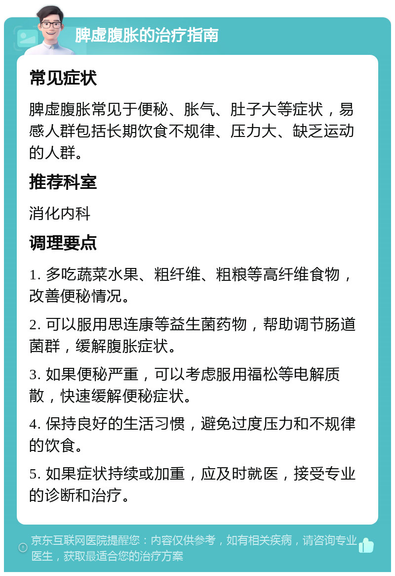 脾虚腹胀的治疗指南 常见症状 脾虚腹胀常见于便秘、胀气、肚子大等症状，易感人群包括长期饮食不规律、压力大、缺乏运动的人群。 推荐科室 消化内科 调理要点 1. 多吃蔬菜水果、粗纤维、粗粮等高纤维食物，改善便秘情况。 2. 可以服用思连康等益生菌药物，帮助调节肠道菌群，缓解腹胀症状。 3. 如果便秘严重，可以考虑服用福松等电解质散，快速缓解便秘症状。 4. 保持良好的生活习惯，避免过度压力和不规律的饮食。 5. 如果症状持续或加重，应及时就医，接受专业的诊断和治疗。