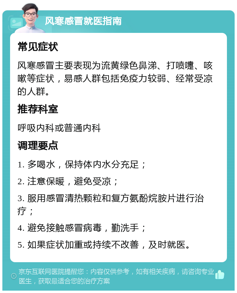 风寒感冒就医指南 常见症状 风寒感冒主要表现为流黄绿色鼻涕、打喷嚏、咳嗽等症状，易感人群包括免疫力较弱、经常受凉的人群。 推荐科室 呼吸内科或普通内科 调理要点 1. 多喝水，保持体内水分充足； 2. 注意保暖，避免受凉； 3. 服用感冒清热颗粒和复方氨酚烷胺片进行治疗； 4. 避免接触感冒病毒，勤洗手； 5. 如果症状加重或持续不改善，及时就医。