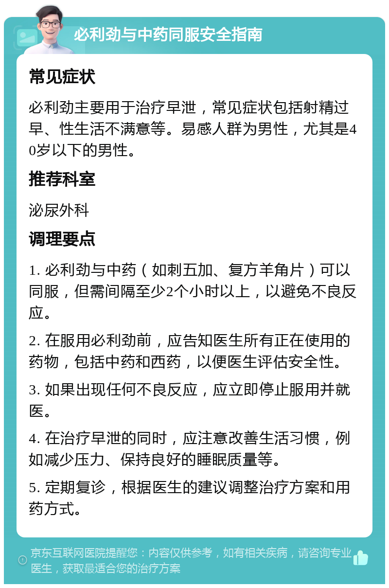 必利劲与中药同服安全指南 常见症状 必利劲主要用于治疗早泄，常见症状包括射精过早、性生活不满意等。易感人群为男性，尤其是40岁以下的男性。 推荐科室 泌尿外科 调理要点 1. 必利劲与中药（如刺五加、复方羊角片）可以同服，但需间隔至少2个小时以上，以避免不良反应。 2. 在服用必利劲前，应告知医生所有正在使用的药物，包括中药和西药，以便医生评估安全性。 3. 如果出现任何不良反应，应立即停止服用并就医。 4. 在治疗早泄的同时，应注意改善生活习惯，例如减少压力、保持良好的睡眠质量等。 5. 定期复诊，根据医生的建议调整治疗方案和用药方式。