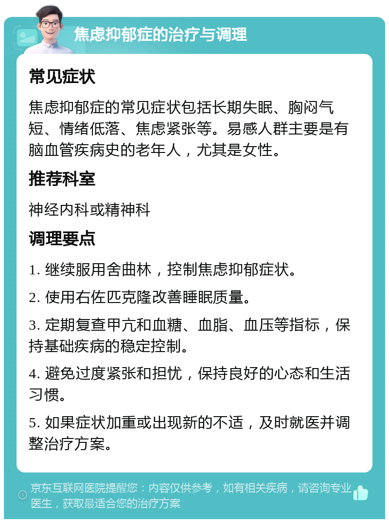 焦虑抑郁症的治疗与调理 常见症状 焦虑抑郁症的常见症状包括长期失眠、胸闷气短、情绪低落、焦虑紧张等。易感人群主要是有脑血管疾病史的老年人，尤其是女性。 推荐科室 神经内科或精神科 调理要点 1. 继续服用舍曲林，控制焦虑抑郁症状。 2. 使用右佐匹克隆改善睡眠质量。 3. 定期复查甲亢和血糖、血脂、血压等指标，保持基础疾病的稳定控制。 4. 避免过度紧张和担忧，保持良好的心态和生活习惯。 5. 如果症状加重或出现新的不适，及时就医并调整治疗方案。