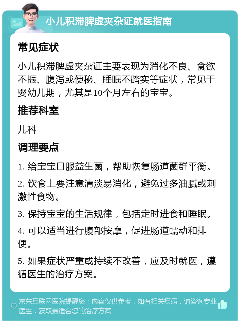 小儿积滞脾虚夹杂证就医指南 常见症状 小儿积滞脾虚夹杂证主要表现为消化不良、食欲不振、腹泻或便秘、睡眠不踏实等症状，常见于婴幼儿期，尤其是10个月左右的宝宝。 推荐科室 儿科 调理要点 1. 给宝宝口服益生菌，帮助恢复肠道菌群平衡。 2. 饮食上要注意清淡易消化，避免过多油腻或刺激性食物。 3. 保持宝宝的生活规律，包括定时进食和睡眠。 4. 可以适当进行腹部按摩，促进肠道蠕动和排便。 5. 如果症状严重或持续不改善，应及时就医，遵循医生的治疗方案。