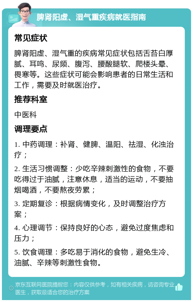 脾肾阳虚、湿气重疾病就医指南 常见症状 脾肾阳虚、湿气重的疾病常见症状包括舌苔白厚腻、耳鸣、尿频、腹泻、腰酸腿软、爬楼头晕、畏寒等。这些症状可能会影响患者的日常生活和工作，需要及时就医治疗。 推荐科室 中医科 调理要点 1. 中药调理：补肾、健脾、温阳、祛湿、化浊治疗； 2. 生活习惯调整：少吃辛辣刺激性的食物，不要吃得过于油腻，注意休息，适当的运动，不要抽烟喝酒，不要熬夜劳累； 3. 定期复诊：根据病情变化，及时调整治疗方案； 4. 心理调节：保持良好的心态，避免过度焦虑和压力； 5. 饮食调理：多吃易于消化的食物，避免生冷、油腻、辛辣等刺激性食物。