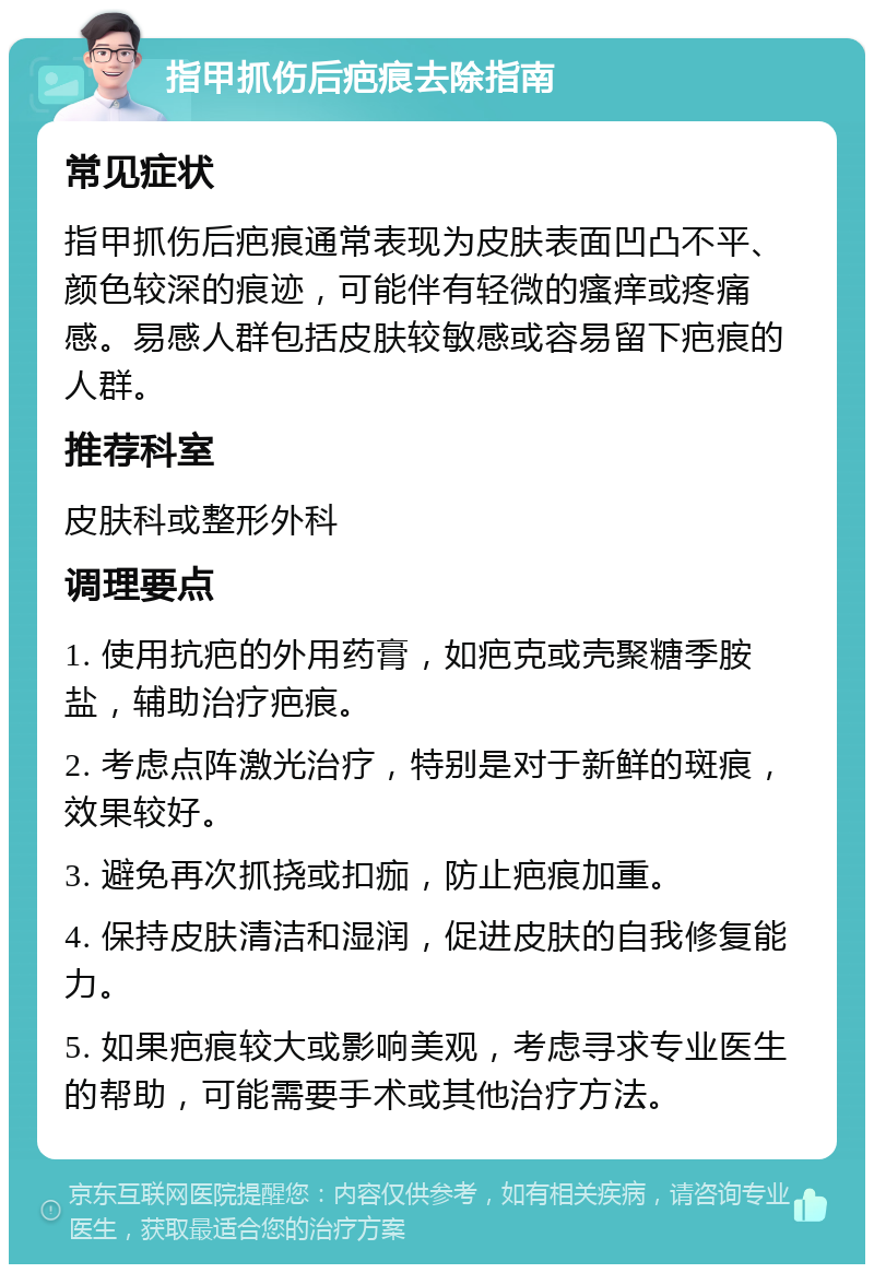 指甲抓伤后疤痕去除指南 常见症状 指甲抓伤后疤痕通常表现为皮肤表面凹凸不平、颜色较深的痕迹，可能伴有轻微的瘙痒或疼痛感。易感人群包括皮肤较敏感或容易留下疤痕的人群。 推荐科室 皮肤科或整形外科 调理要点 1. 使用抗疤的外用药膏，如疤克或壳聚糖季胺盐，辅助治疗疤痕。 2. 考虑点阵激光治疗，特别是对于新鲜的斑痕，效果较好。 3. 避免再次抓挠或扣痂，防止疤痕加重。 4. 保持皮肤清洁和湿润，促进皮肤的自我修复能力。 5. 如果疤痕较大或影响美观，考虑寻求专业医生的帮助，可能需要手术或其他治疗方法。