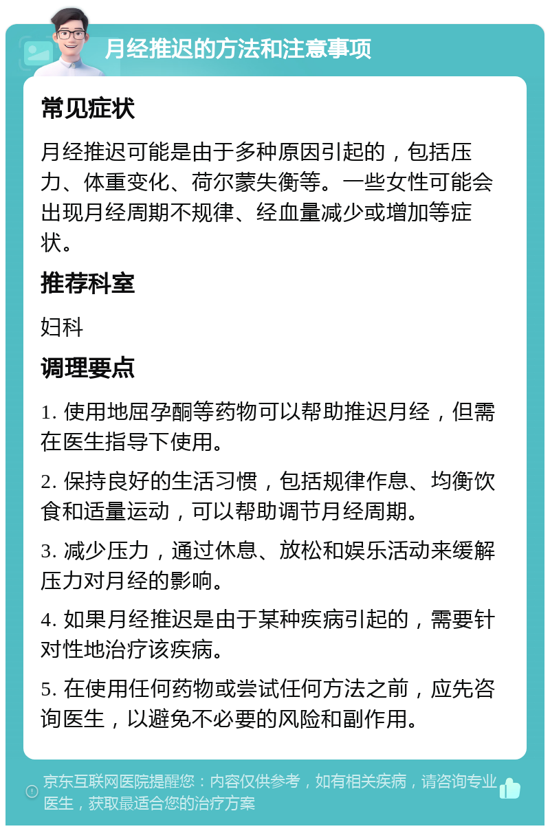 月经推迟的方法和注意事项 常见症状 月经推迟可能是由于多种原因引起的，包括压力、体重变化、荷尔蒙失衡等。一些女性可能会出现月经周期不规律、经血量减少或增加等症状。 推荐科室 妇科 调理要点 1. 使用地屈孕酮等药物可以帮助推迟月经，但需在医生指导下使用。 2. 保持良好的生活习惯，包括规律作息、均衡饮食和适量运动，可以帮助调节月经周期。 3. 减少压力，通过休息、放松和娱乐活动来缓解压力对月经的影响。 4. 如果月经推迟是由于某种疾病引起的，需要针对性地治疗该疾病。 5. 在使用任何药物或尝试任何方法之前，应先咨询医生，以避免不必要的风险和副作用。