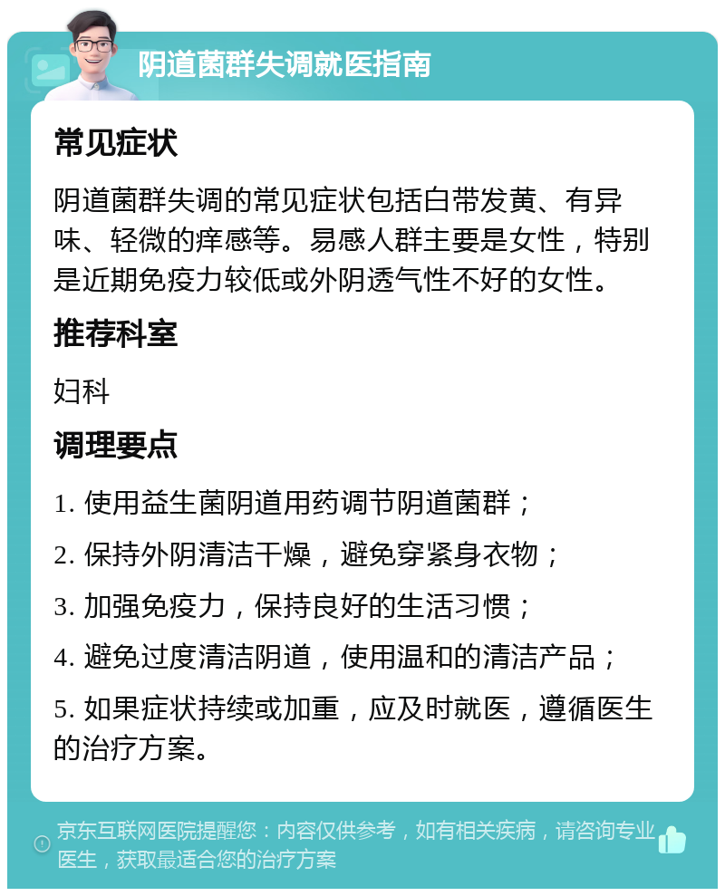 阴道菌群失调就医指南 常见症状 阴道菌群失调的常见症状包括白带发黄、有异味、轻微的痒感等。易感人群主要是女性，特别是近期免疫力较低或外阴透气性不好的女性。 推荐科室 妇科 调理要点 1. 使用益生菌阴道用药调节阴道菌群； 2. 保持外阴清洁干燥，避免穿紧身衣物； 3. 加强免疫力，保持良好的生活习惯； 4. 避免过度清洁阴道，使用温和的清洁产品； 5. 如果症状持续或加重，应及时就医，遵循医生的治疗方案。