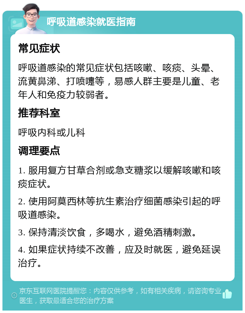 呼吸道感染就医指南 常见症状 呼吸道感染的常见症状包括咳嗽、咳痰、头晕、流黄鼻涕、打喷嚏等，易感人群主要是儿童、老年人和免疫力较弱者。 推荐科室 呼吸内科或儿科 调理要点 1. 服用复方甘草合剂或急支糖浆以缓解咳嗽和咳痰症状。 2. 使用阿莫西林等抗生素治疗细菌感染引起的呼吸道感染。 3. 保持清淡饮食，多喝水，避免酒精刺激。 4. 如果症状持续不改善，应及时就医，避免延误治疗。