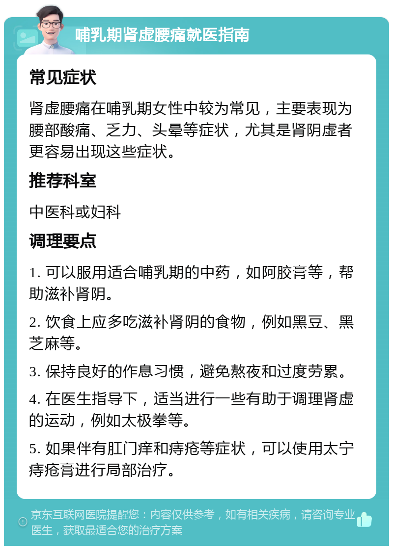 哺乳期肾虚腰痛就医指南 常见症状 肾虚腰痛在哺乳期女性中较为常见，主要表现为腰部酸痛、乏力、头晕等症状，尤其是肾阴虚者更容易出现这些症状。 推荐科室 中医科或妇科 调理要点 1. 可以服用适合哺乳期的中药，如阿胶膏等，帮助滋补肾阴。 2. 饮食上应多吃滋补肾阴的食物，例如黑豆、黑芝麻等。 3. 保持良好的作息习惯，避免熬夜和过度劳累。 4. 在医生指导下，适当进行一些有助于调理肾虚的运动，例如太极拳等。 5. 如果伴有肛门痒和痔疮等症状，可以使用太宁痔疮膏进行局部治疗。