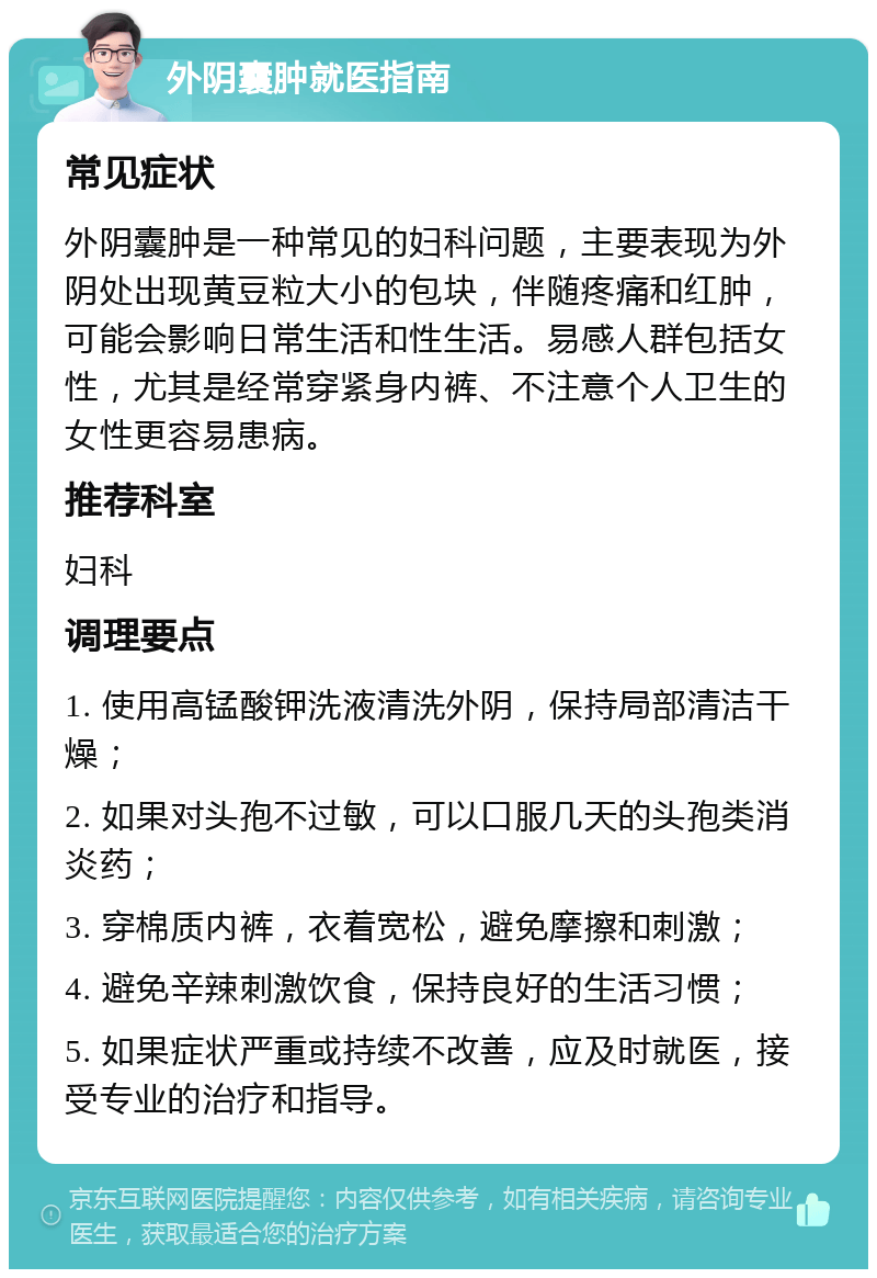 外阴囊肿就医指南 常见症状 外阴囊肿是一种常见的妇科问题，主要表现为外阴处出现黄豆粒大小的包块，伴随疼痛和红肿，可能会影响日常生活和性生活。易感人群包括女性，尤其是经常穿紧身内裤、不注意个人卫生的女性更容易患病。 推荐科室 妇科 调理要点 1. 使用高锰酸钾洗液清洗外阴，保持局部清洁干燥； 2. 如果对头孢不过敏，可以口服几天的头孢类消炎药； 3. 穿棉质内裤，衣着宽松，避免摩擦和刺激； 4. 避免辛辣刺激饮食，保持良好的生活习惯； 5. 如果症状严重或持续不改善，应及时就医，接受专业的治疗和指导。