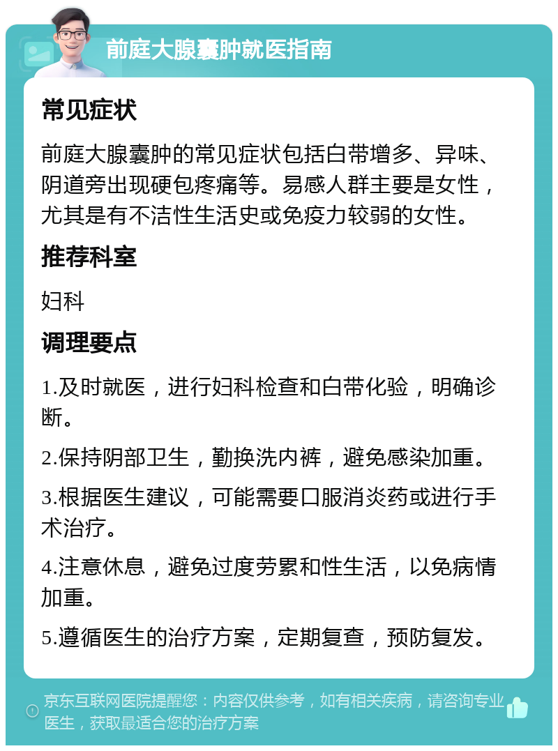 前庭大腺囊肿就医指南 常见症状 前庭大腺囊肿的常见症状包括白带增多、异味、阴道旁出现硬包疼痛等。易感人群主要是女性，尤其是有不洁性生活史或免疫力较弱的女性。 推荐科室 妇科 调理要点 1.及时就医，进行妇科检查和白带化验，明确诊断。 2.保持阴部卫生，勤换洗内裤，避免感染加重。 3.根据医生建议，可能需要口服消炎药或进行手术治疗。 4.注意休息，避免过度劳累和性生活，以免病情加重。 5.遵循医生的治疗方案，定期复查，预防复发。