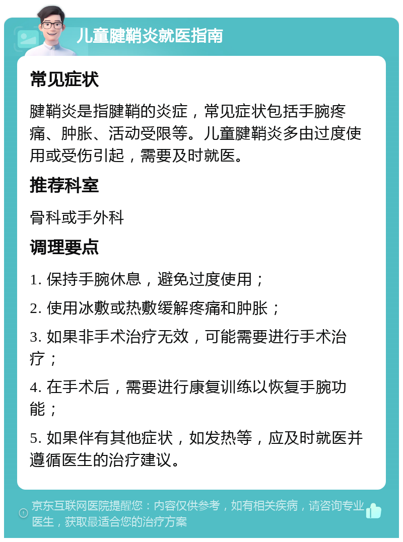 儿童腱鞘炎就医指南 常见症状 腱鞘炎是指腱鞘的炎症，常见症状包括手腕疼痛、肿胀、活动受限等。儿童腱鞘炎多由过度使用或受伤引起，需要及时就医。 推荐科室 骨科或手外科 调理要点 1. 保持手腕休息，避免过度使用； 2. 使用冰敷或热敷缓解疼痛和肿胀； 3. 如果非手术治疗无效，可能需要进行手术治疗； 4. 在手术后，需要进行康复训练以恢复手腕功能； 5. 如果伴有其他症状，如发热等，应及时就医并遵循医生的治疗建议。