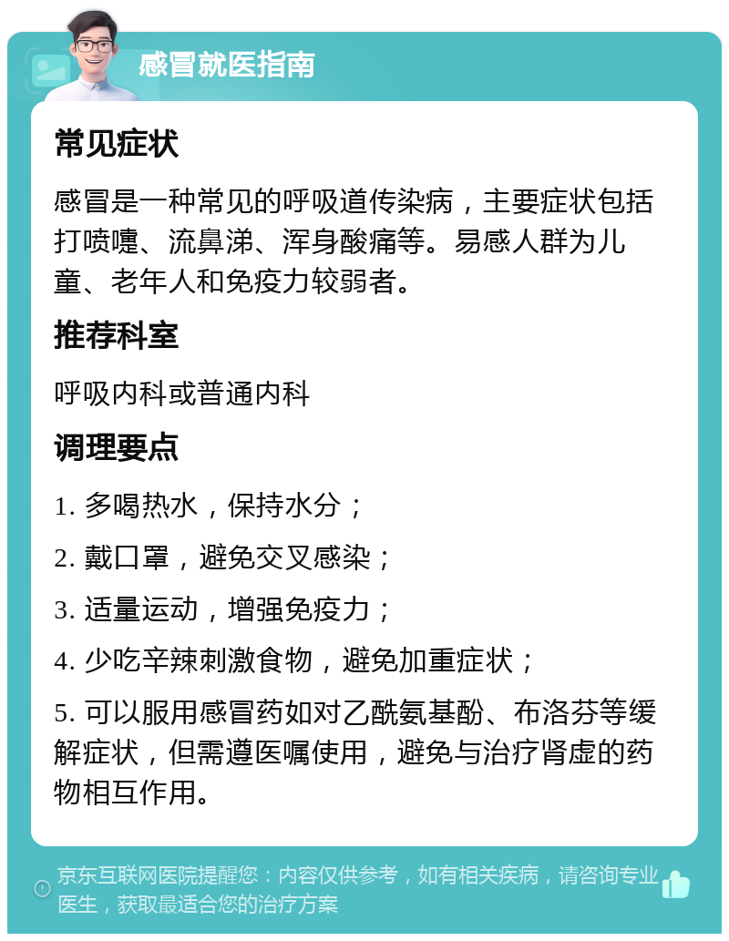 感冒就医指南 常见症状 感冒是一种常见的呼吸道传染病，主要症状包括打喷嚏、流鼻涕、浑身酸痛等。易感人群为儿童、老年人和免疫力较弱者。 推荐科室 呼吸内科或普通内科 调理要点 1. 多喝热水，保持水分； 2. 戴口罩，避免交叉感染； 3. 适量运动，增强免疫力； 4. 少吃辛辣刺激食物，避免加重症状； 5. 可以服用感冒药如对乙酰氨基酚、布洛芬等缓解症状，但需遵医嘱使用，避免与治疗肾虚的药物相互作用。