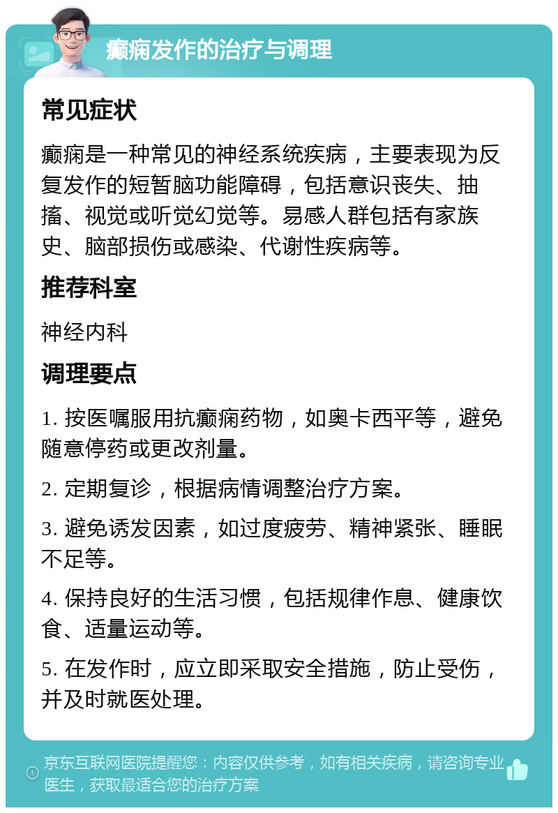 癫痫发作的治疗与调理 常见症状 癫痫是一种常见的神经系统疾病，主要表现为反复发作的短暂脑功能障碍，包括意识丧失、抽搐、视觉或听觉幻觉等。易感人群包括有家族史、脑部损伤或感染、代谢性疾病等。 推荐科室 神经内科 调理要点 1. 按医嘱服用抗癫痫药物，如奥卡西平等，避免随意停药或更改剂量。 2. 定期复诊，根据病情调整治疗方案。 3. 避免诱发因素，如过度疲劳、精神紧张、睡眠不足等。 4. 保持良好的生活习惯，包括规律作息、健康饮食、适量运动等。 5. 在发作时，应立即采取安全措施，防止受伤，并及时就医处理。