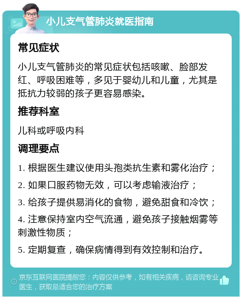 小儿支气管肺炎就医指南 常见症状 小儿支气管肺炎的常见症状包括咳嗽、脸部发红、呼吸困难等，多见于婴幼儿和儿童，尤其是抵抗力较弱的孩子更容易感染。 推荐科室 儿科或呼吸内科 调理要点 1. 根据医生建议使用头孢类抗生素和雾化治疗； 2. 如果口服药物无效，可以考虑输液治疗； 3. 给孩子提供易消化的食物，避免甜食和冷饮； 4. 注意保持室内空气流通，避免孩子接触烟雾等刺激性物质； 5. 定期复查，确保病情得到有效控制和治疗。