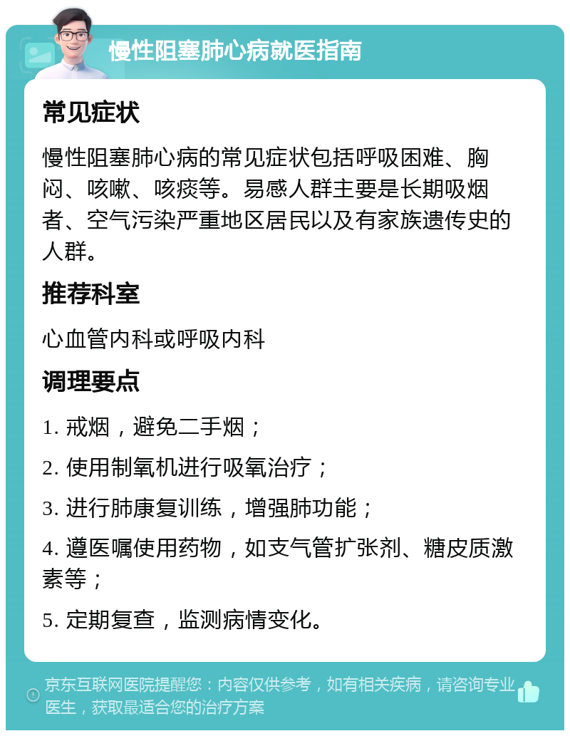 慢性阻塞肺心病就医指南 常见症状 慢性阻塞肺心病的常见症状包括呼吸困难、胸闷、咳嗽、咳痰等。易感人群主要是长期吸烟者、空气污染严重地区居民以及有家族遗传史的人群。 推荐科室 心血管内科或呼吸内科 调理要点 1. 戒烟，避免二手烟； 2. 使用制氧机进行吸氧治疗； 3. 进行肺康复训练，增强肺功能； 4. 遵医嘱使用药物，如支气管扩张剂、糖皮质激素等； 5. 定期复查，监测病情变化。