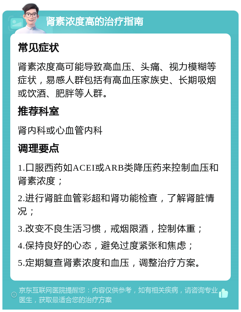 肾素浓度高的治疗指南 常见症状 肾素浓度高可能导致高血压、头痛、视力模糊等症状，易感人群包括有高血压家族史、长期吸烟或饮酒、肥胖等人群。 推荐科室 肾内科或心血管内科 调理要点 1.口服西药如ACEI或ARB类降压药来控制血压和肾素浓度； 2.进行肾脏血管彩超和肾功能检查，了解肾脏情况； 3.改变不良生活习惯，戒烟限酒，控制体重； 4.保持良好的心态，避免过度紧张和焦虑； 5.定期复查肾素浓度和血压，调整治疗方案。