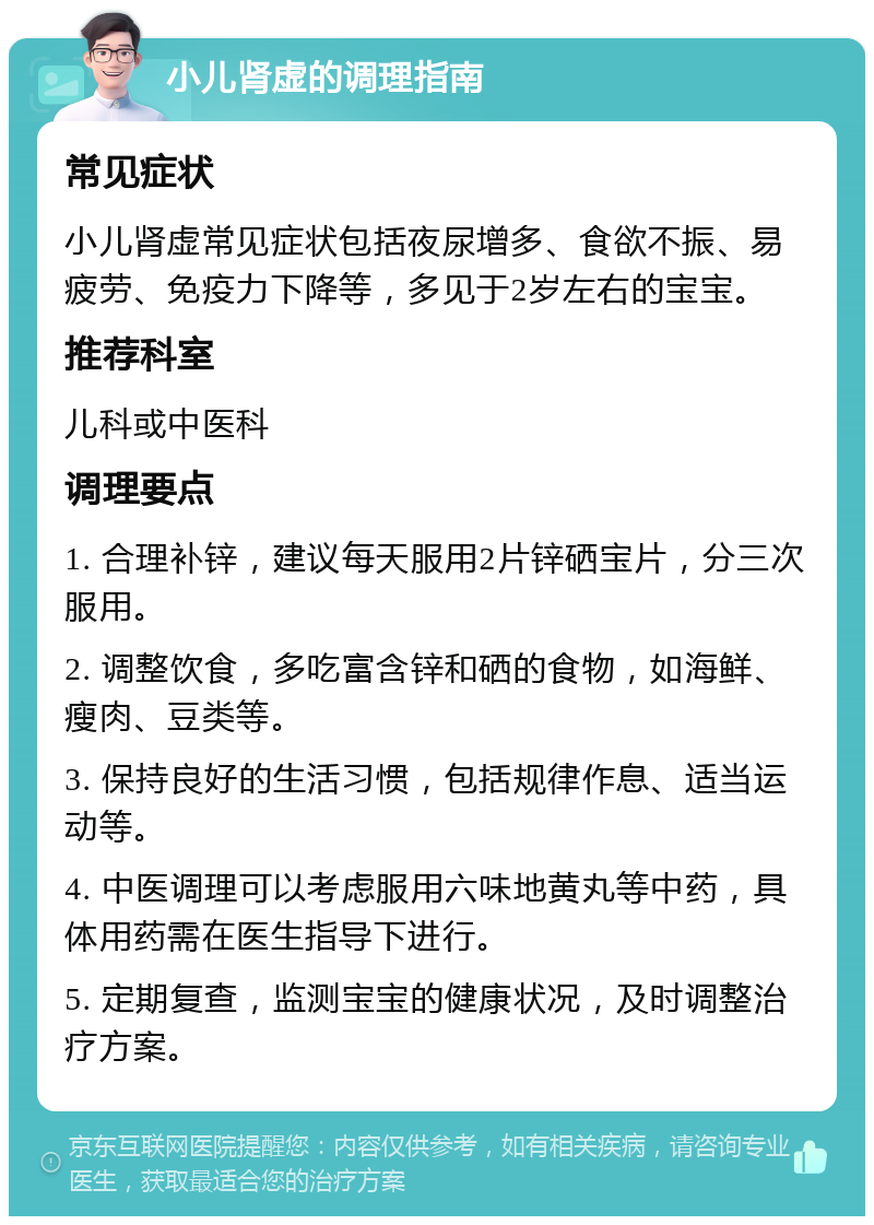 小儿肾虚的调理指南 常见症状 小儿肾虚常见症状包括夜尿增多、食欲不振、易疲劳、免疫力下降等，多见于2岁左右的宝宝。 推荐科室 儿科或中医科 调理要点 1. 合理补锌，建议每天服用2片锌硒宝片，分三次服用。 2. 调整饮食，多吃富含锌和硒的食物，如海鲜、瘦肉、豆类等。 3. 保持良好的生活习惯，包括规律作息、适当运动等。 4. 中医调理可以考虑服用六味地黄丸等中药，具体用药需在医生指导下进行。 5. 定期复查，监测宝宝的健康状况，及时调整治疗方案。